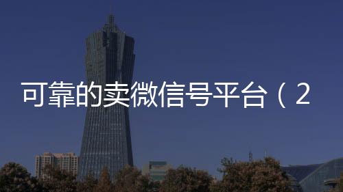 可靠的卖微信号平台高价回收vx秒结平台（2020卖微信号的有什么平台）